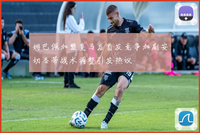 姆巴佩加盟皇马后首发竞争加剧安切洛蒂战术调整引发热议