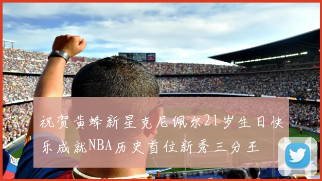 祝贺黄蜂新星克尼佩尔21岁生日快乐成就NBA历史首位新秀三分王