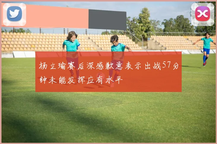 杨立瑜赛后深感歉意表示出战57分钟未能发挥应有水平