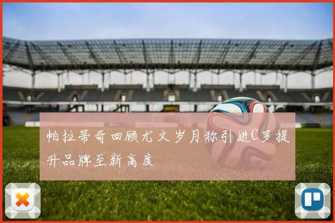 帕拉蒂奇回顾尤文岁月称引进C罗提升品牌至新高度