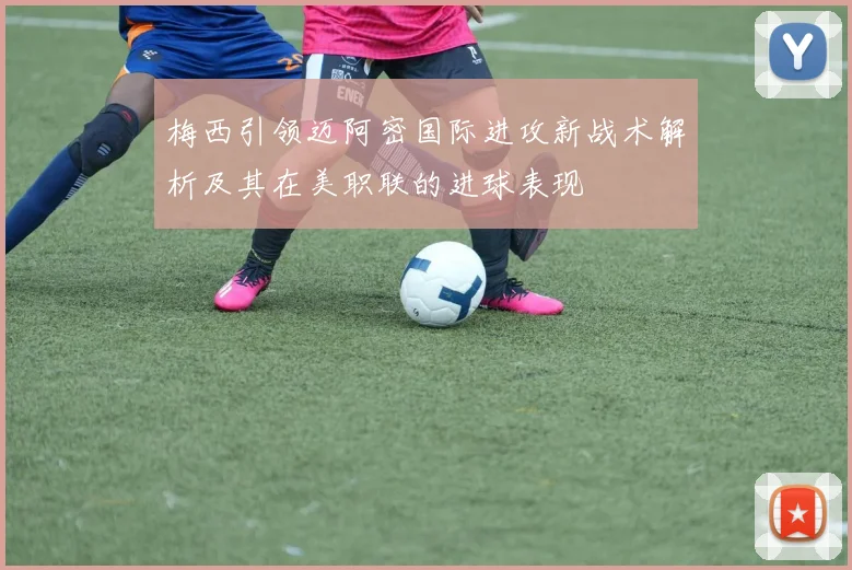 梅西引领迈阿密国际进攻新战术解析及其在美职联的进球表现