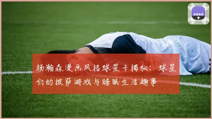 杨瀚森漫画风格球星卡揭秘：球星们的披萨游戏与睡眠生活趣事