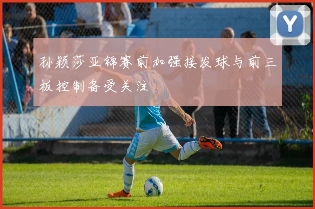 孙颖莎亚锦赛前加强接发球与前三板控制备受关注