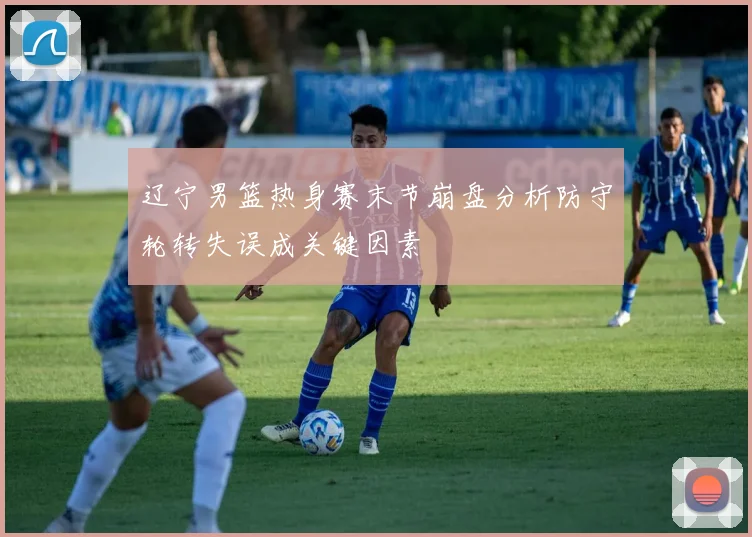 辽宁男篮热身赛末节崩盘分析防守轮转失误成关键因素