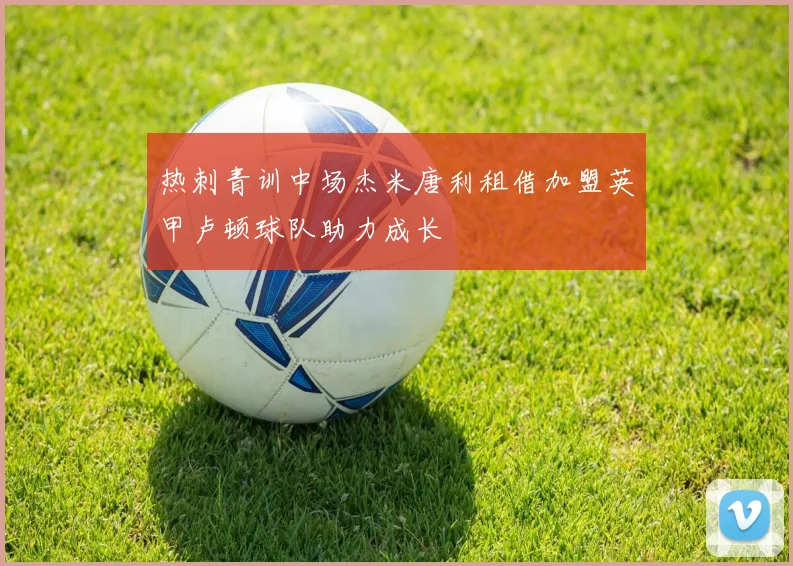 热刺青训中场杰米唐利租借加盟英甲卢顿球队助力成长