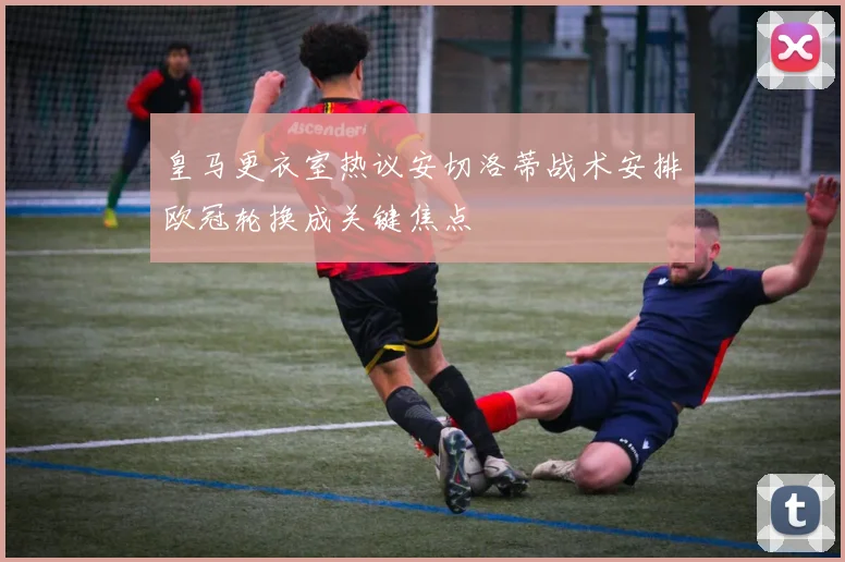 皇马更衣室热议安切洛蒂战术安排欧冠轮换成关键焦点