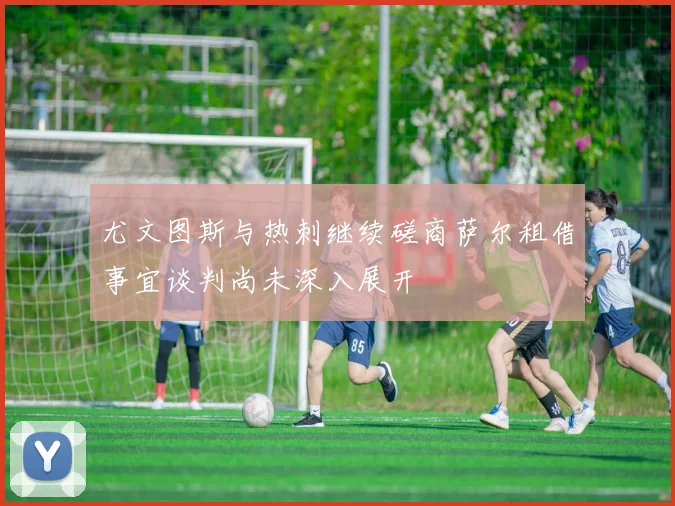 尤文图斯与热刺继续磋商萨尔租借事宜谈判尚未深入展开